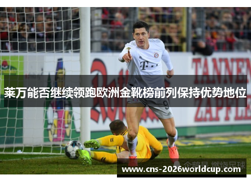 莱万能否继续领跑欧洲金靴榜前列保持优势地位 莱万能否继续领跑欧洲金靴榜前列保持优势地位