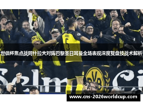 世俱杯焦点战阿什拉夫对阵巴黎圣日耳曼全场表现深度复盘技战术解析 世俱杯焦点战阿什拉夫对阵巴黎圣日耳曼全场表现深度复盘技战术解析