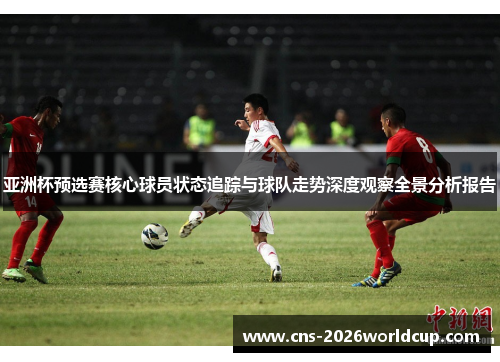 亚洲杯预选赛核心球员状态追踪与球队走势深度观察全景分析报告 亚洲杯预选赛核心球员状态追踪与球队走势深度观察全景分析报告