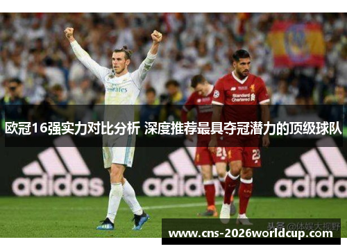 欧冠16强实力对比分析 深度推荐最具夺冠潜力的顶级球队