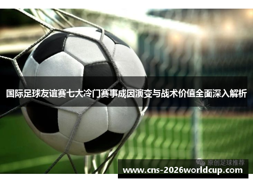 国际足球友谊赛七大冷门赛事成因演变与战术价值全面深入解析 国际足球友谊赛七大冷门赛事成因演变与战术价值全面深入解析