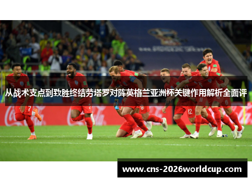 从战术支点到致胜终结劳塔罗对阵英格兰亚洲杯关键作用解析全面评