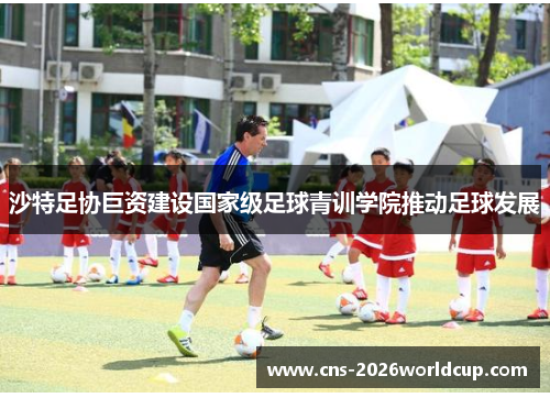沙特足协巨资建设国家级足球青训学院推动足球发展