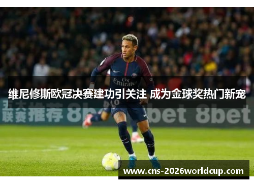维尼修斯欧冠决赛建功引关注 成为金球奖热门新宠