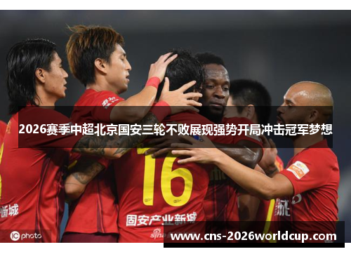 2026赛季中超北京国安三轮不败展现强势开局冲击冠军梦想